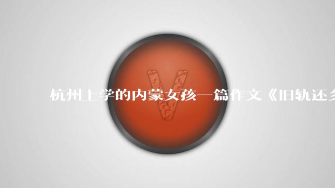 杭州上学的内蒙女孩一篇作文《旧轨还乡》火了，这篇作文为什么会火？你读完有哪些感想？